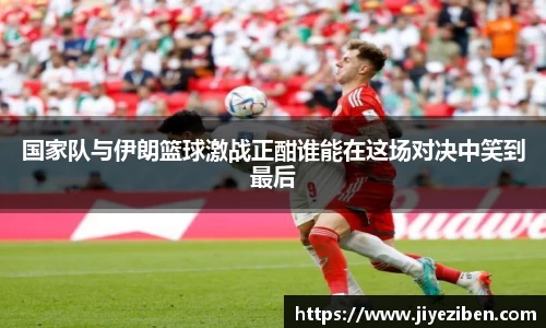 国家队与伊朗篮球激战正酣谁能在这场对决中笑到最后