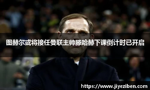 图赫尔或将接任曼联主帅滕哈赫下课倒计时已开启